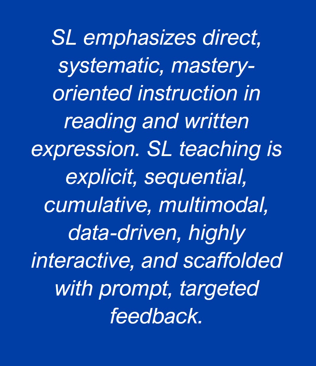 SL emphasizes direct, systematic, mastery-oriented instruction in reading and written expression. SL teaching is explicit, sequential, cumulative, multimodal, data-driven, highly interactive, and scaffolded with prompt, targeted feedback.