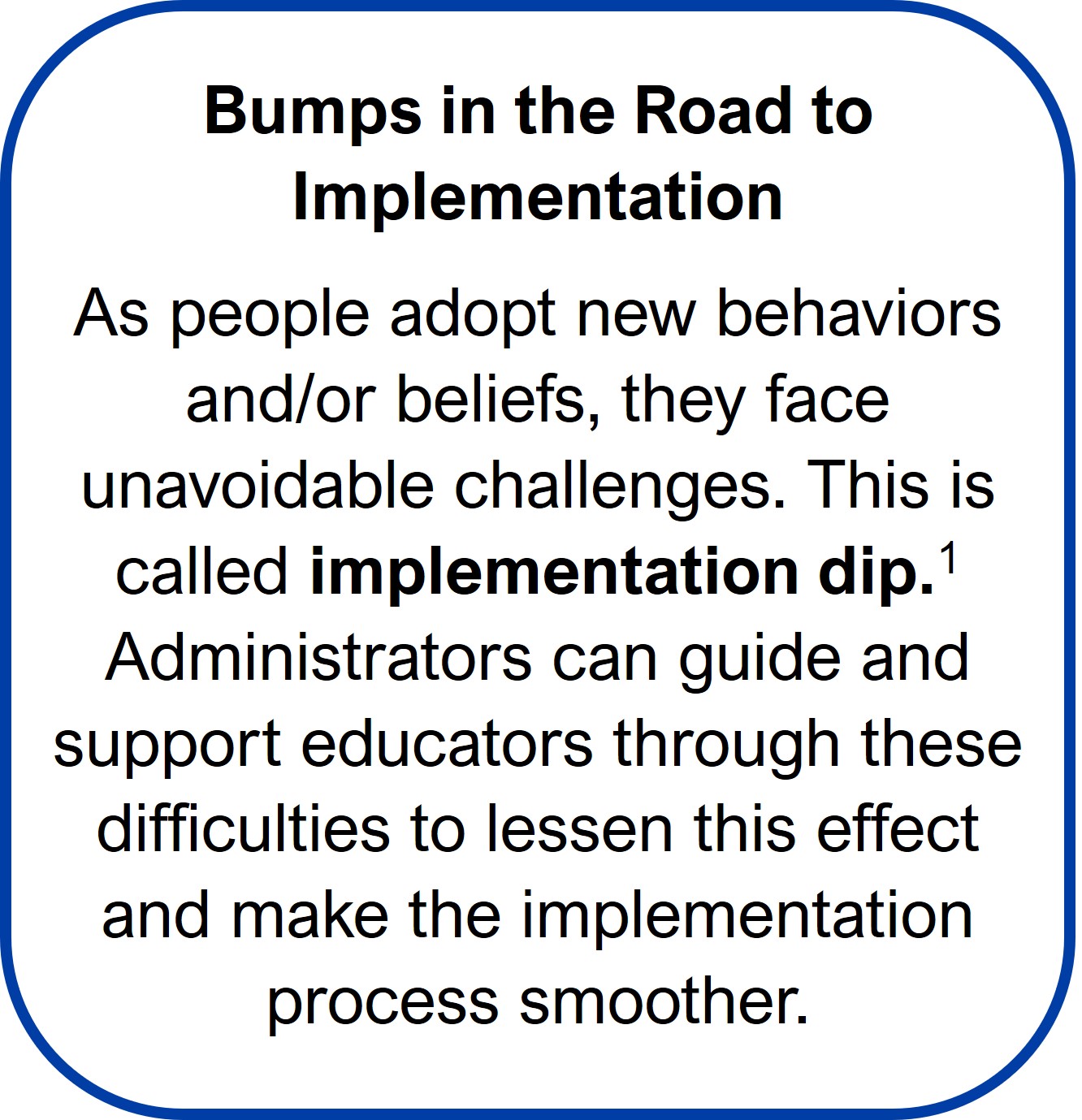 Bumps in the Road to Implementation As people adopt new behaviors and/or beliefs, they face unavoidable challenges. This is called implementation dip.1 Administrators can guide and support educators through these difficulties to lessen this effect and make the implementation process smoother.