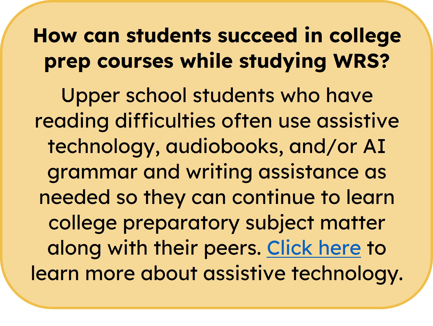 aim academy sidebar 1 How can students succeed in college prep courses while studying WRS? Upper school students who have reading difficulties often use assistive technology, audiobooks, and/or AI grammar and writing assistance as needed so they can continue to learn college preparatory subject matter along with their peers. Click here to learn more about assistive technology.