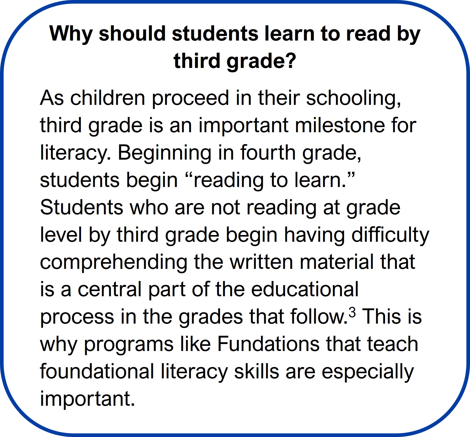 Terry McCarthy Story Text Box 4 Why should students learn to read by third grade?
As children proceed in their schooling, third grade is an important milestone for literacy. Beginning in fourth grade, students begin “reading to learn.” Students who are not reading at grade level by third grade begin having difficulty comprehending the written material that is a central part of the educational process in the grades that follow.3 This is why programs like Fundations that teach foundational literacy skills are especially important.